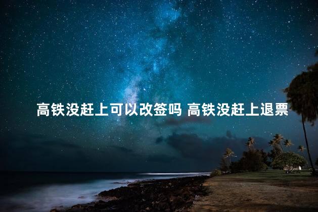 高铁没赶上可以改签吗 高铁没赶上退票新规定